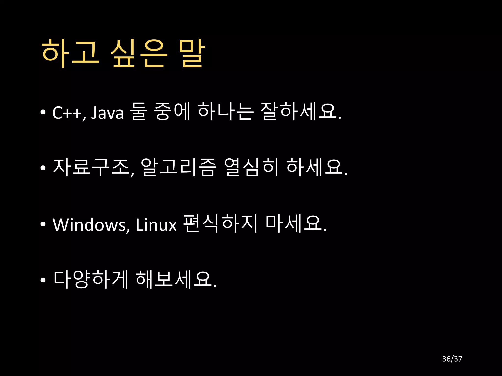 하고 싶은 말
• C++, Java 둘 중에 하나는 잘하세요.
• 자료구조, 알고리즘 열심히 하세요.
• Windows, Linux 편식하지 마세요.
• 다양하게 해보세요.
36/37
 