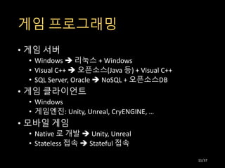 게임 프로그래밍
• 게임 서버
• Windows  리눅스 + Windows
• Visual C++  오픈소스(Java 등) + Visual C++
• SQL Server, Oracle  NoSQL + 오픈소스DB
• 게임 클라이언트
• Windows
• 게임엔진: Unity, Unreal, CryENGINE, …
• 모바일 게임
• Native 로 개발  Unity, Unreal
• Stateless 접속  Stateful 접속
11/37
 