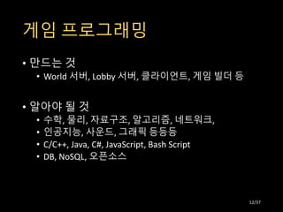 게임 프로그래밍
• 만드는 것
• World 서버, Lobby 서버, 클라이언트, 게임 빌더 등
• 알아야 될 것
• 수학, 물리, 자료구조, 알고리즘, 네트워크,
• 인공지능, 사운드, 그래픽 등등등
• C/C++, Java, C#, JavaScript, Bash Script
• DB, NoSQL, 오픈소스
12/37
 