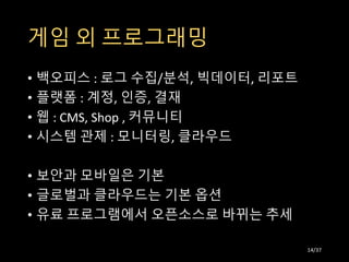 게임 외 프로그래밍
• 백오피스 : 로그 수집/분석, 빅데이터, 리포트
• 플랫폼 : 계정, 인증, 결재
• 웹 : CMS, Shop , 커뮤니티
• 시스템 관제 : 모니터링, 클라우드
• 보안과 모바일은 기본
• 글로벌과 클라우드는 기본 옵션
• 유료 프로그램에서 오픈소스로 바뀌는 추세
14/37
 