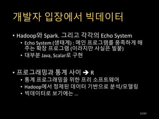 개발자 입장에서 빅데이터
• Hadoop와 Spark. 그리고 각각의 Echo System
• Echo System (생태계) : 메인 프로그램를 풍족하게 해
주는 확장 프로그램 (이라지만 사실은 빌붙)
• 대부분 Java, Scalar로 구현
• 프로그래밍과 통계 사이  R
• 통계 프로그래밍을 위한 프리 소프트웨어
• Hadoop에서 정제된 데이터 기반으로 분석/모델링
• 빅데이터로 보기에는 …
17/37
 