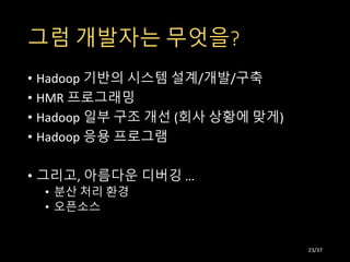그럼 개발자는 무엇을?
• Hadoop 기반의 시스템 설계/개발/구축
• HMR 프로그래밍
• Hadoop 일부 구조 개선 (회사 상황에 맞게)
• Hadoop 응용 프로그램
• 그리고, 아름다운 디버깅 …
• 분산 처리 환경
• 오픈소스
23/37
 