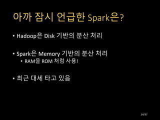 아까 잠시 언급한 Spark은?
• Hadoop은 Disk 기반의 분산 처리
• Spark은 Memory 기반의 분산 처리
• RAM을 ROM 처럼 사용!
• 최근 대세 타고 있음
34/37
 