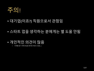주의!
• 대기업(이죠?) 직원으로서 관점임
• 스타트 업을 생각하는 분에게는 별 도움 안됨
• 개인적인 의견이 많음
• 이해를 돕기 위해 현실을 왜곡한 부분도 있음(…)
5/37
 