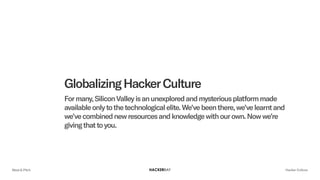 GlobalizingHackerCulture
Formany,SiliconValleyisanunexploredandmysteriousplatformmade
availableonlytothetechnologicalelite.We’vebeenthere,we’velearntand
we’vecombinednewresourcesandknowledgewithourown.Nowwe’re
givingthattoyou.
Meet & Pitch Hacker Culture
 