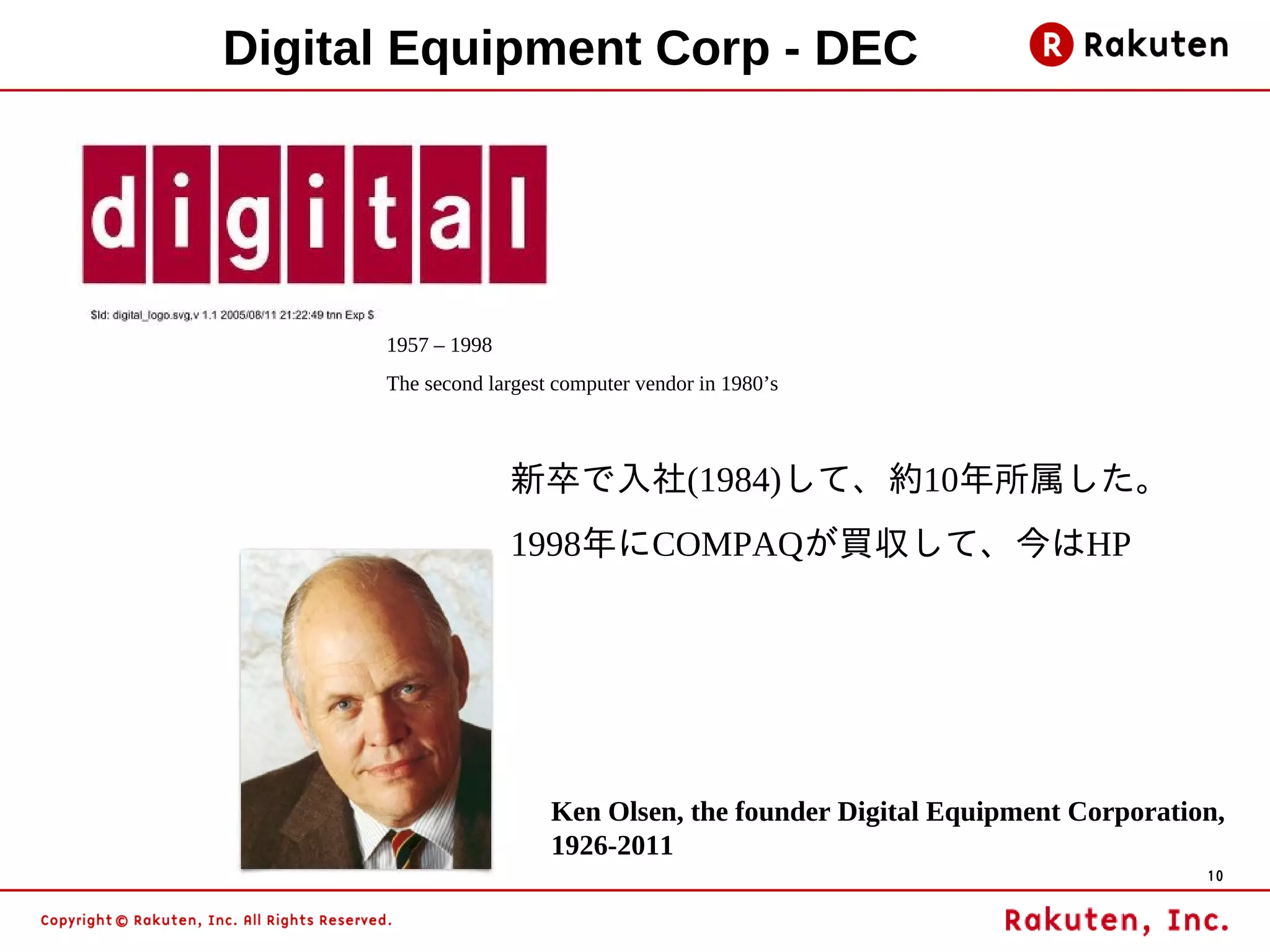 Digital Equipment Corp - DEC




      1957 – 1998
      The second largest computer vendor in 1980’s



                    新卒で入社(1984)して、約10年所属した。
                    1998年にCOMPAQが買収して、今はHP




                        Ken Olsen, the founder Digital Equipment Corporation,
                        1926-2011
                                                                           10
 