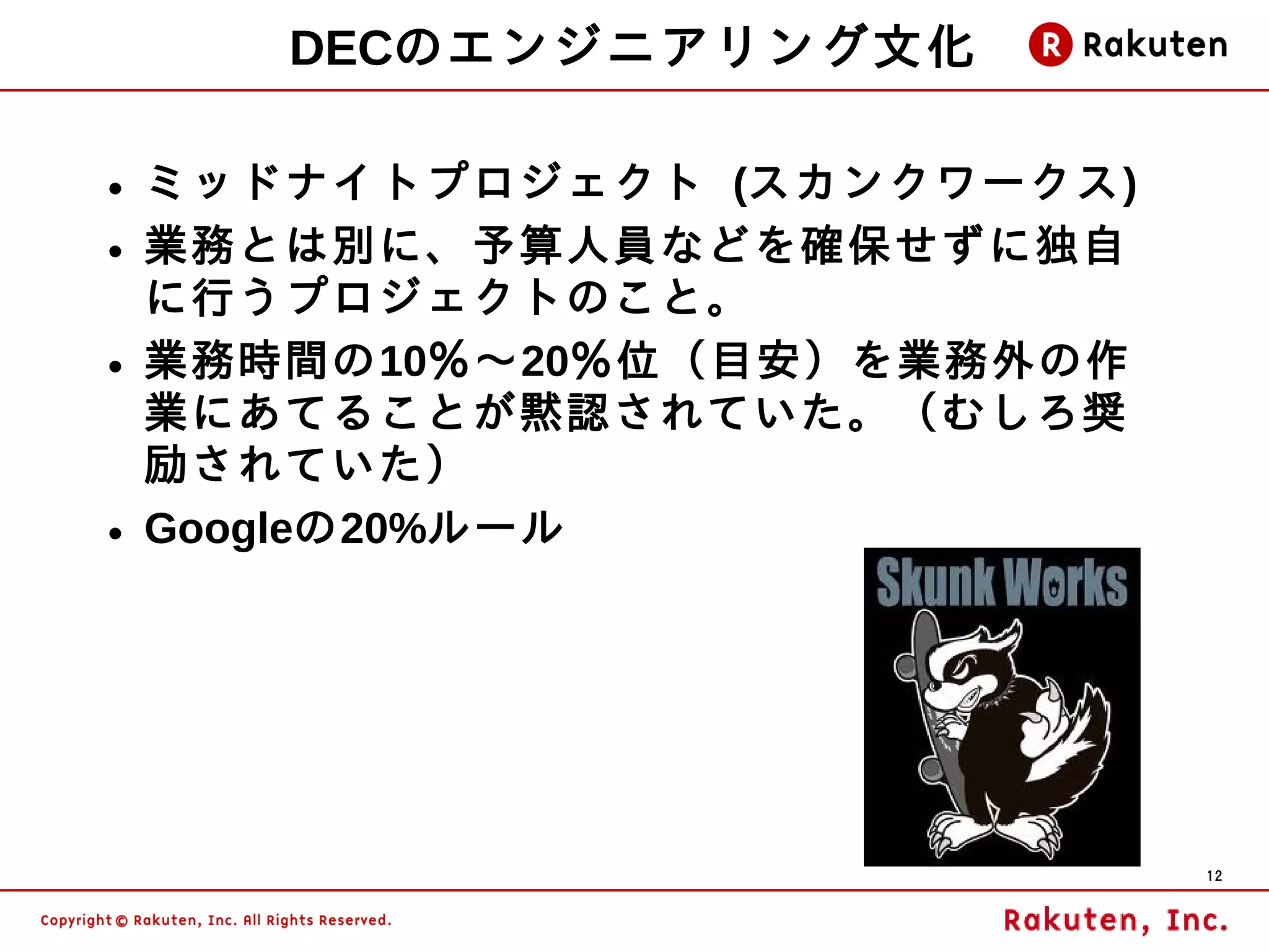 DECのエンジニアリング文化

• ミッドナイトプロジェクト (スカンクワークス)
• 業務とは別に、予算人員などを確保せずに独自
  に行うプロジェクトのこと。
• 業務時間の10％～20％位（目安）を業務外の作
  業にあてることが黙認されていた。（むしろ奨
  励されていた）
• Googleの20%ルール




                            12
 