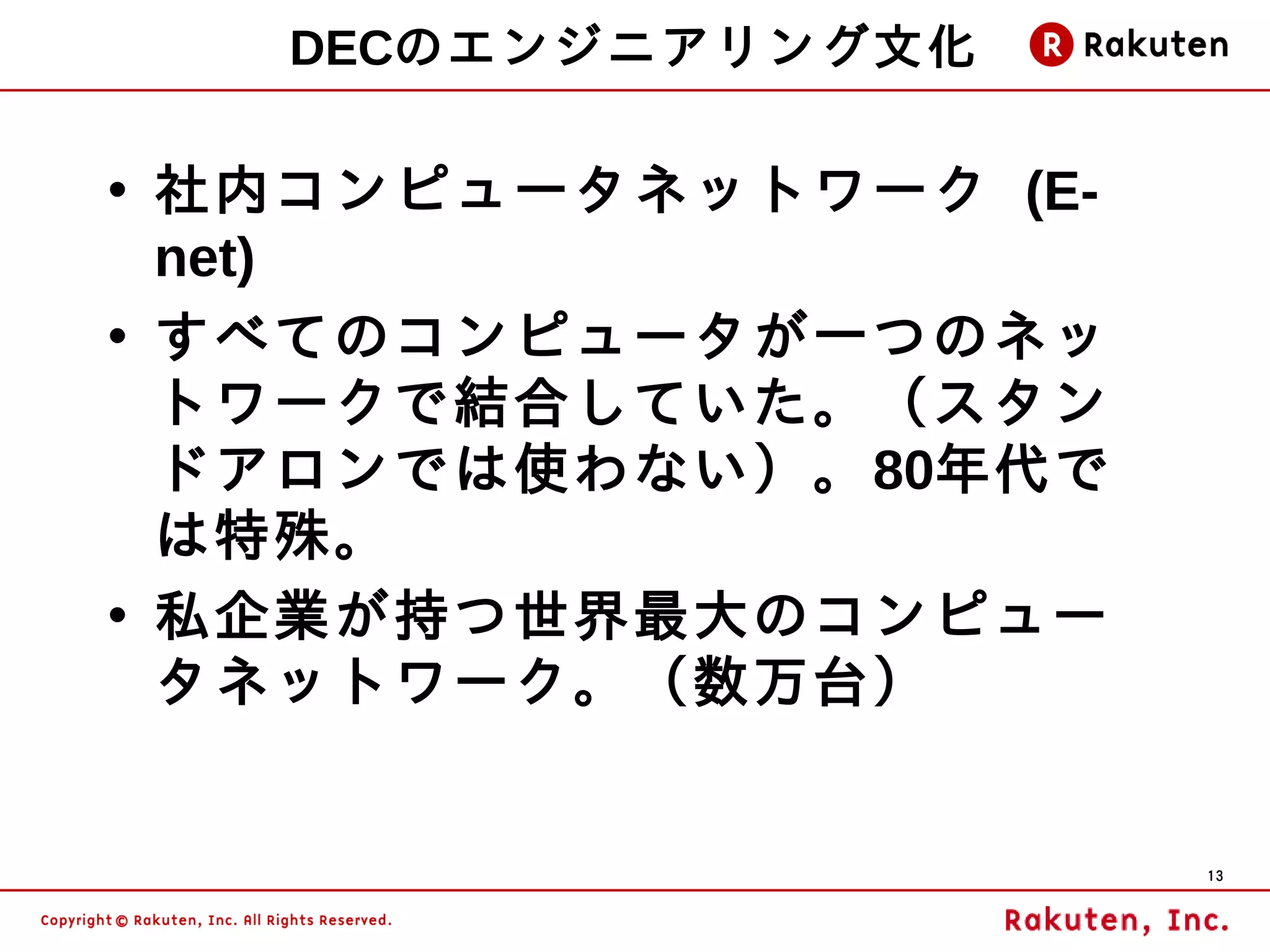 DECのエンジニアリング文化

• 社内コンピュータネットワーク (E-
  net)
• すべてのコンピュータが一つのネッ
  トワークで結合していた。（スタン
  ドアロンでは使わない）。80年代で
  は特殊。
• 私企業が持つ世界最大のコンピュー
  タネットワーク。（数万台）


                       13
 