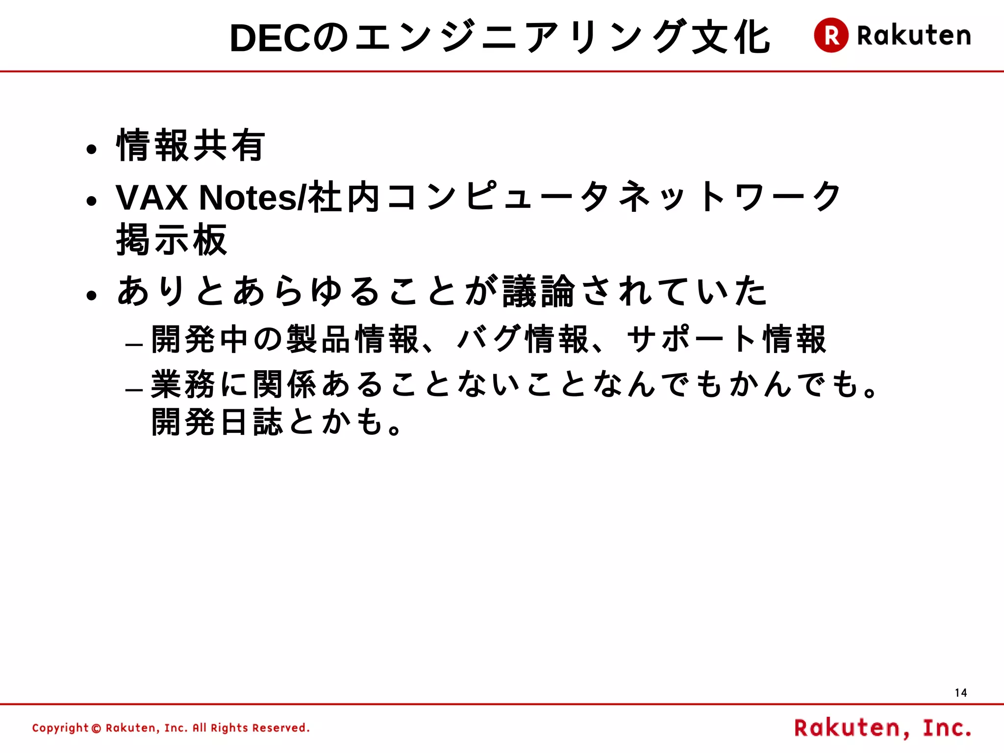 DECのエンジニアリング文化

• 情報共有
• VAX Notes/社内コンピュータネットワーク
  掲示板
• ありとあらゆることが議論されていた
 – 開発中の製品情報、バグ情報、サポート情報
 – 業務に関係あることないことなんでもかんでも。
   開発日誌とかも。




                             14
 