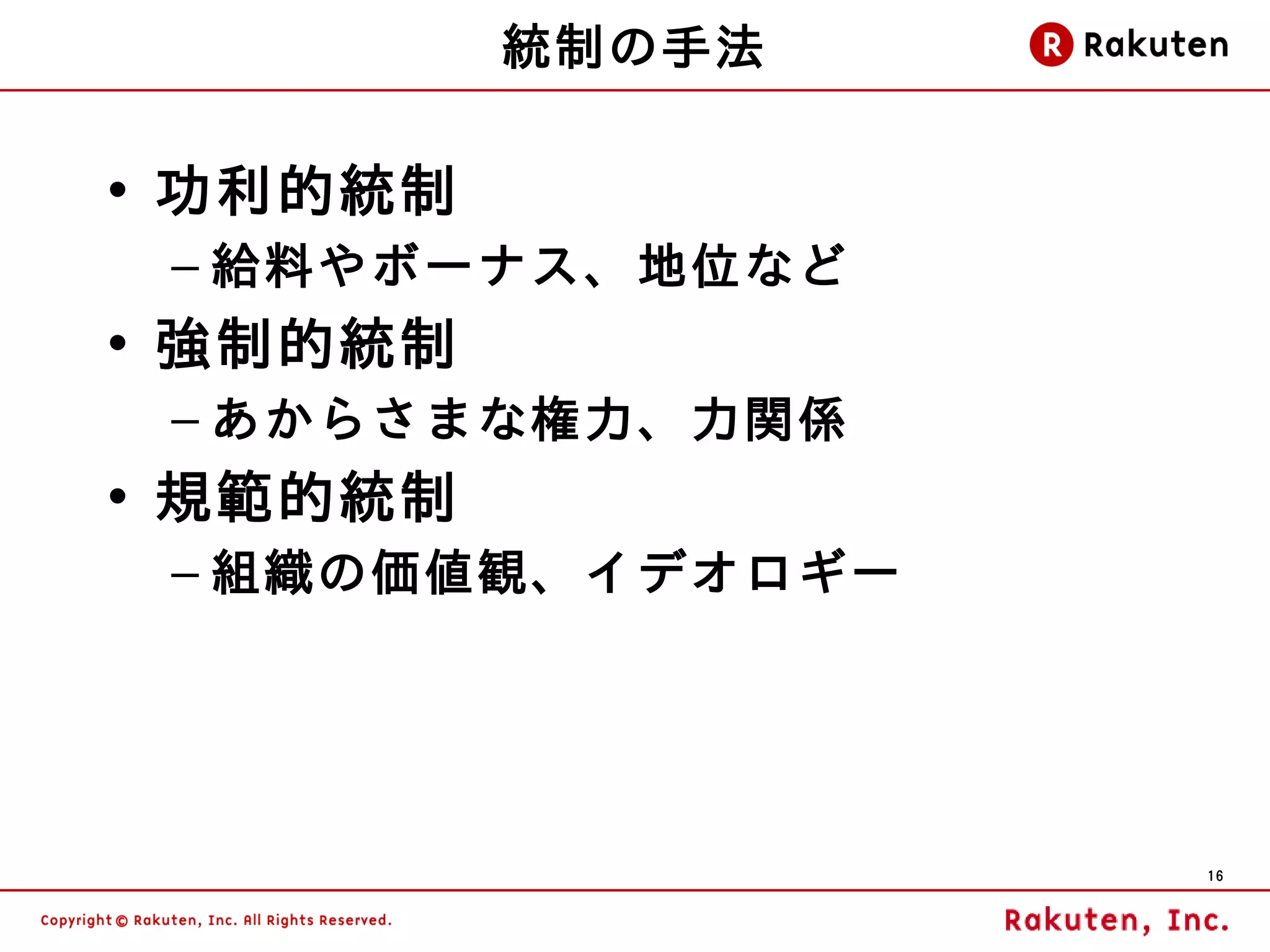 統制の手法

• 功利的統制
 – 給料やボーナス、地位など
• 強制的統制
 – あからさまな権力、力関係
• 規範的統制
 – 組織の価値観、イデオロギー




                   16
 