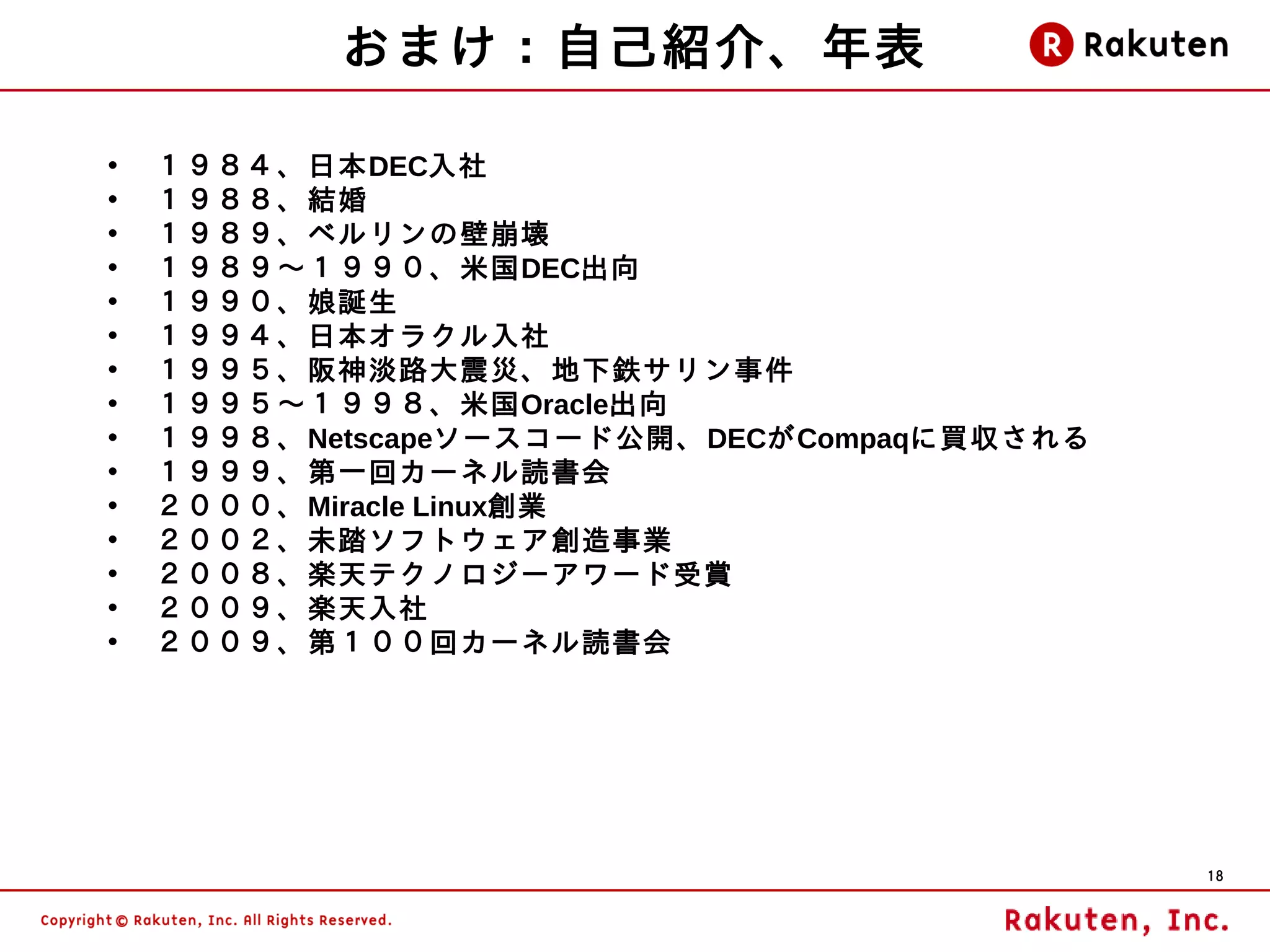 おまけ：自己紹介、年表

•   １９８４、日本DEC入社
•   １９８８、結婚
•   １９８９、ベルリンの壁崩壊
•   １９８９～１９９０、米国DEC出向
•   １９９０、娘誕生
•   １９９４、日本オラクル入社
•   １９９５、阪神淡路大震災、地下鉄サリン事件
•   １９９５～１９９８、米国Oracle出向
•   １９９８、Netscapeソースコード公開、DECがCompaqに買収される
•   １９９９、第一回カーネル読書会
•   ２０００、Miracle Linux創業
•   ２００２、未踏ソフトウェア創造事業
•   ２００８、楽天テクノロジーアワード受賞
•   ２００９、楽天入社
•   ２００９、第１００回カーネル読書会




                                             18
 