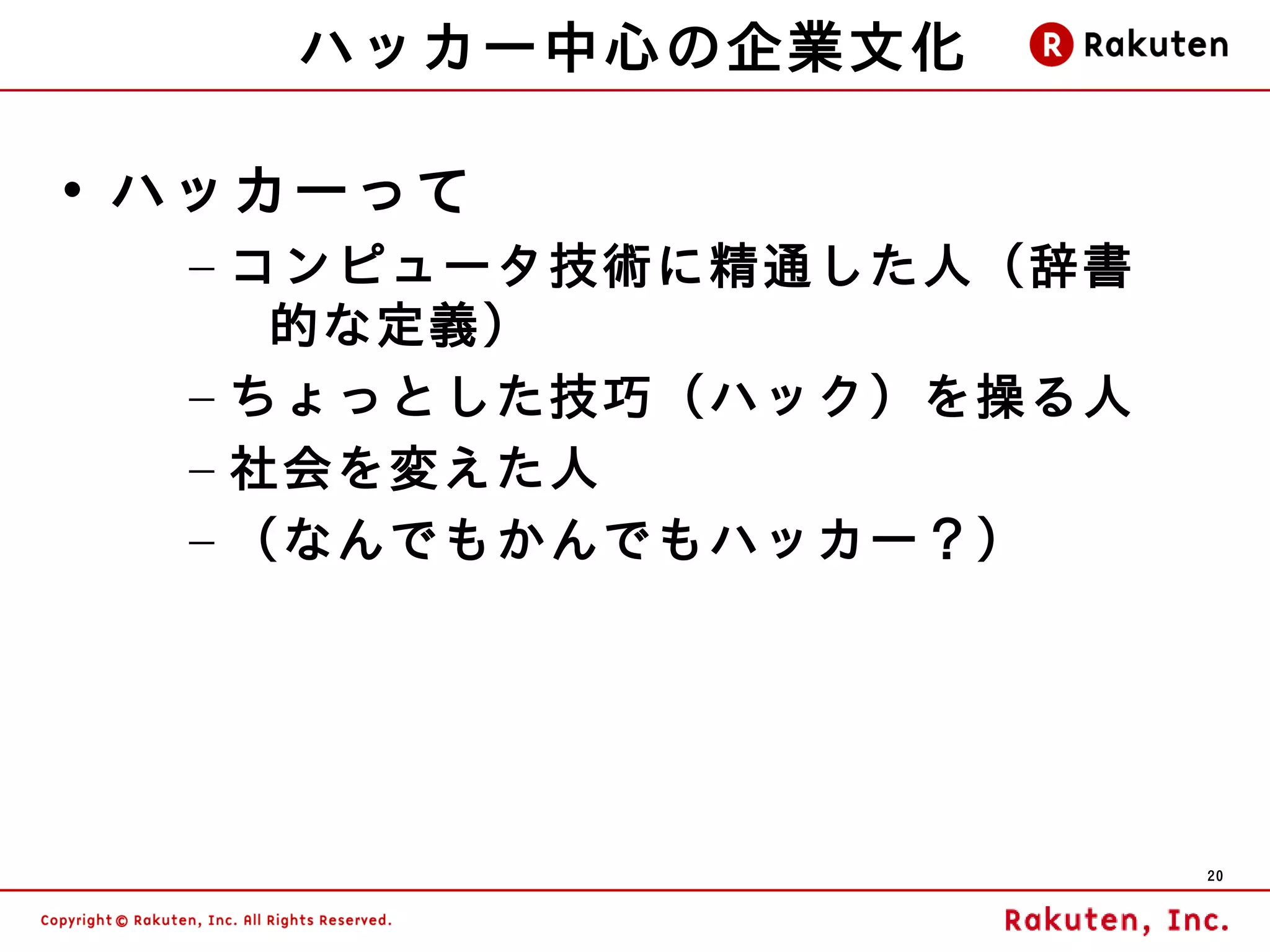 ハッカー中心の企業文化

• ハッカーって
  – コンピュータ技術に精通した人（辞書
     的な定義）
  – ちょっとした技巧（ハック）を操る人
  – 社会を変えた人
  – （なんでもかんでもハッカー？）




                        20
 