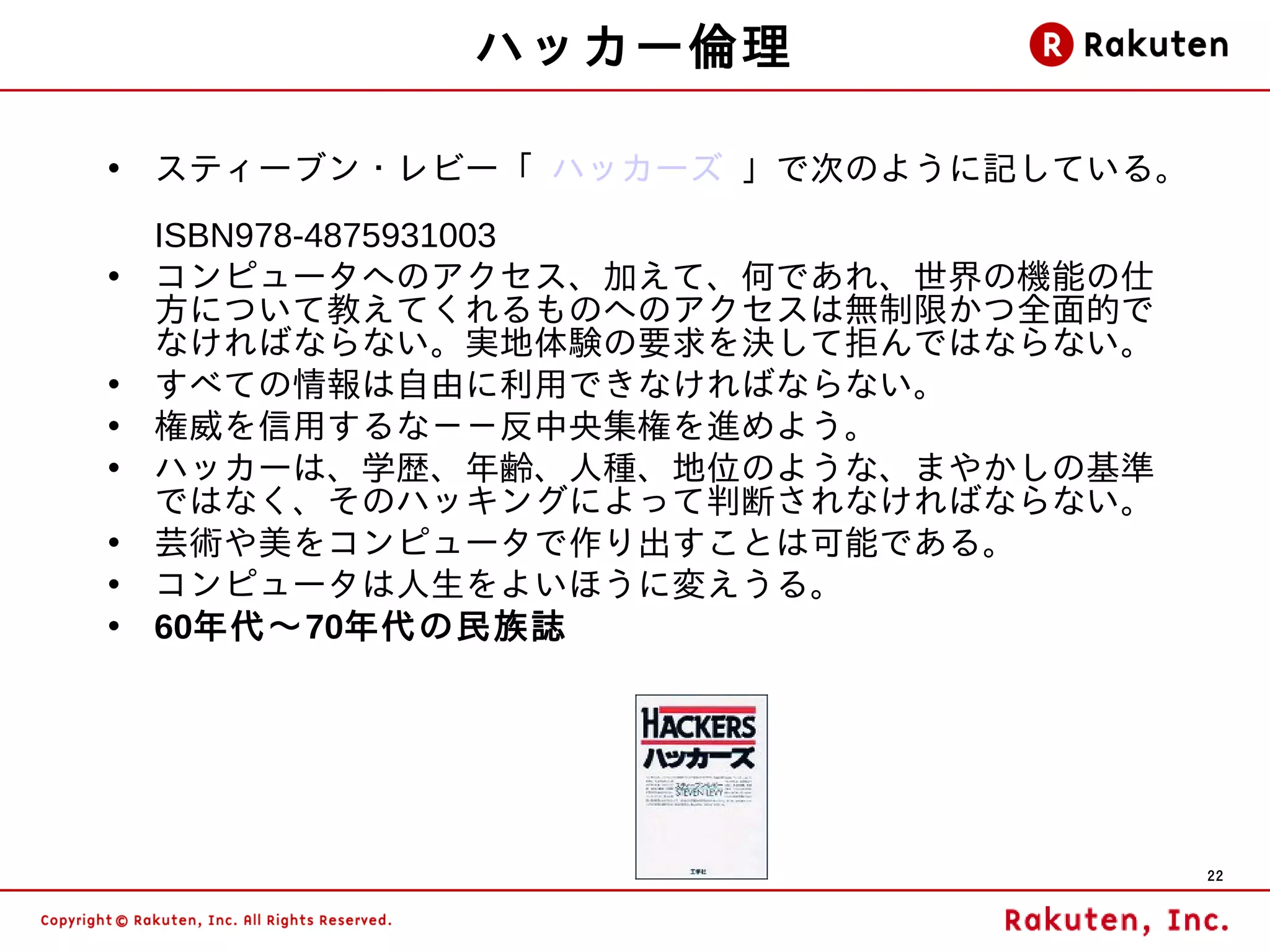 ハッカー倫理

• スティーブン・レビー「 ハッカーズ 」で次のように記している。
    ISBN978-4875931003
•   コンピュータへのアクセス、加えて、何であれ、世界の機能の仕
    方について教えてくれるものへのアクセスは無制限かつ全面的で
    なければならない。実地体験の要求を決して拒んではならない。
•   すべての情報は自由に利用できなければならない。
•   権威を信用するな－－反中央集権を進めよう。
•   ハッカーは、学歴、年齢、人種、地位のような、まやかしの基準
    ではなく、そのハッキングによって判断されなければならない。
•   芸術や美をコンピュータで作り出すことは可能である。
•   コンピュータは人生をよいほうに変えうる。
•   60年代～70年代の民族誌




                                    22
 