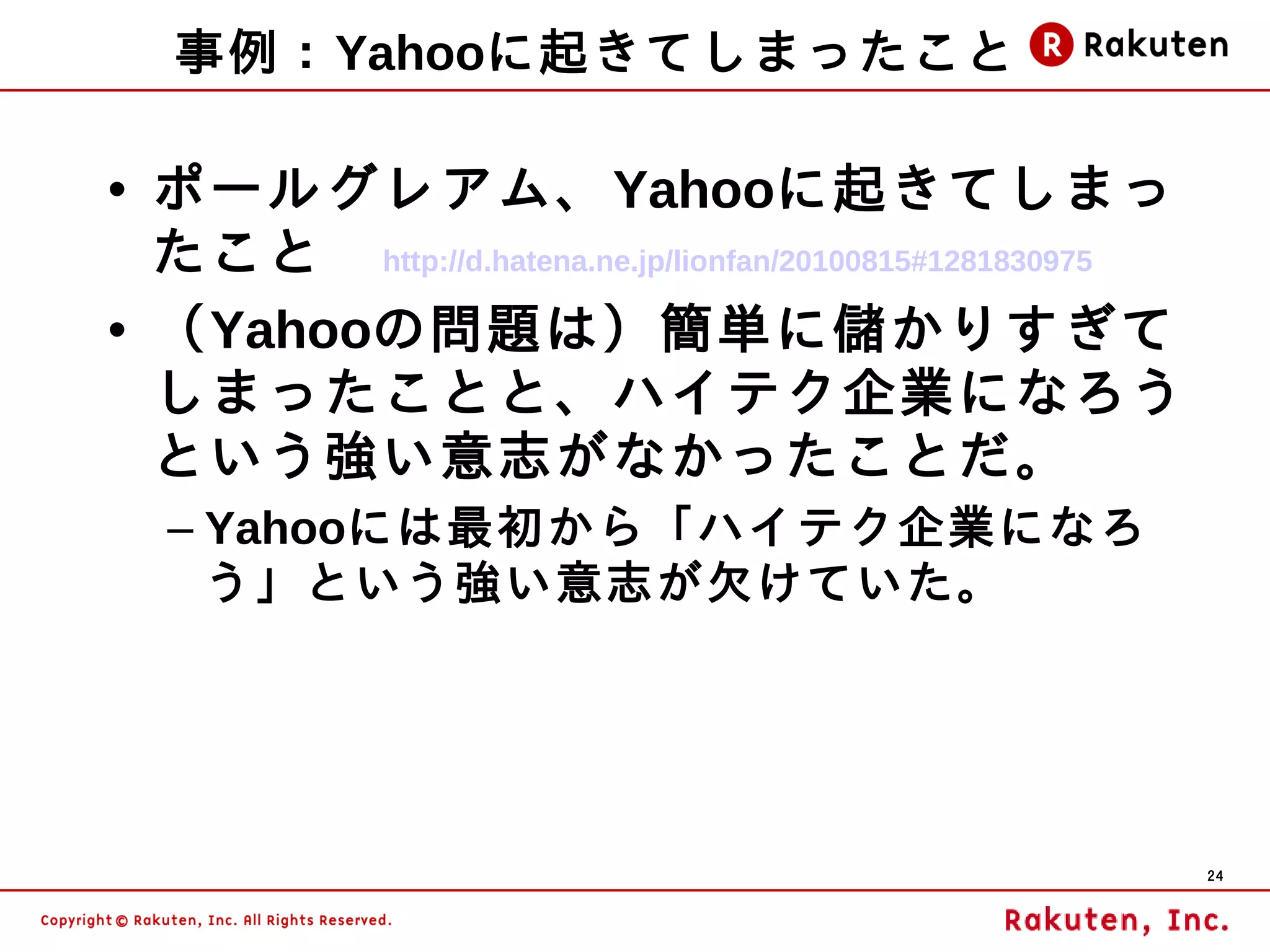 事例：Yahooに起きてしまったこと

• ポールグレアム、Yahooに起きてしまっ
  たこと　 http://d.hatena.ne.jp/lionfan/20100815#1281830975
• （Yahooの問題は）簡単に儲かりすぎて
  しまったことと、ハイテク企業になろう
  という強い意志がなかったことだ。
   – Yahooには最初から「ハイテク企業になろ
     う」という強い意志が欠けていた。




                                                           24
 