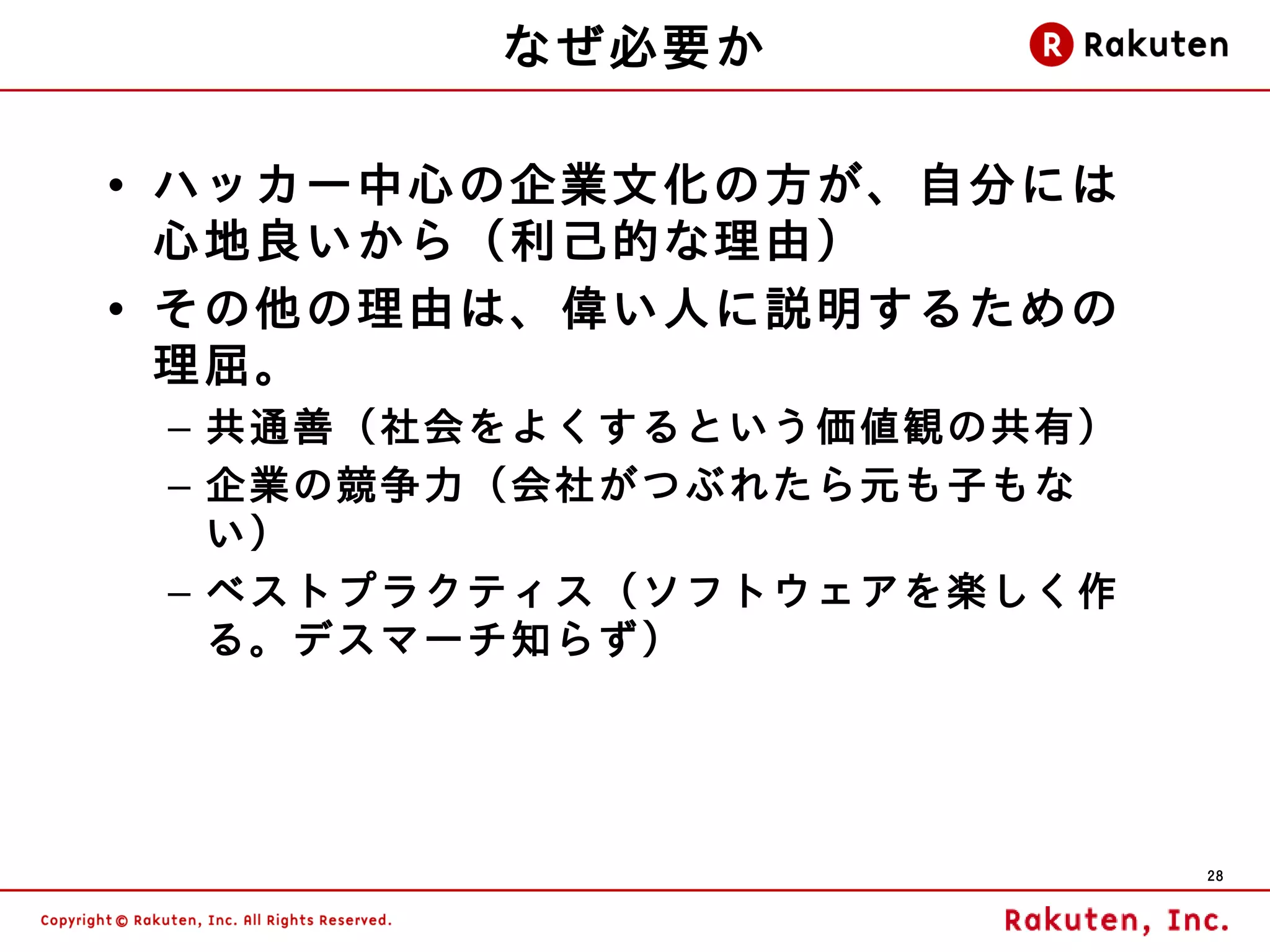 なぜ必要か

• ハッカー中心の企業文化の 方が、自分には
  心地良いから（利己的な理由）
• その他の理由は、偉い人に説明するための
  理屈。
 – 共通善（社会をよくするという価値観の共有）
 – 企業の競争力（会社がつぶれたら元も子もな
   い）
 – ベストプラクティス（ソフトウェアを楽しく作
   る。デスマーチ知らず）




                           28
 