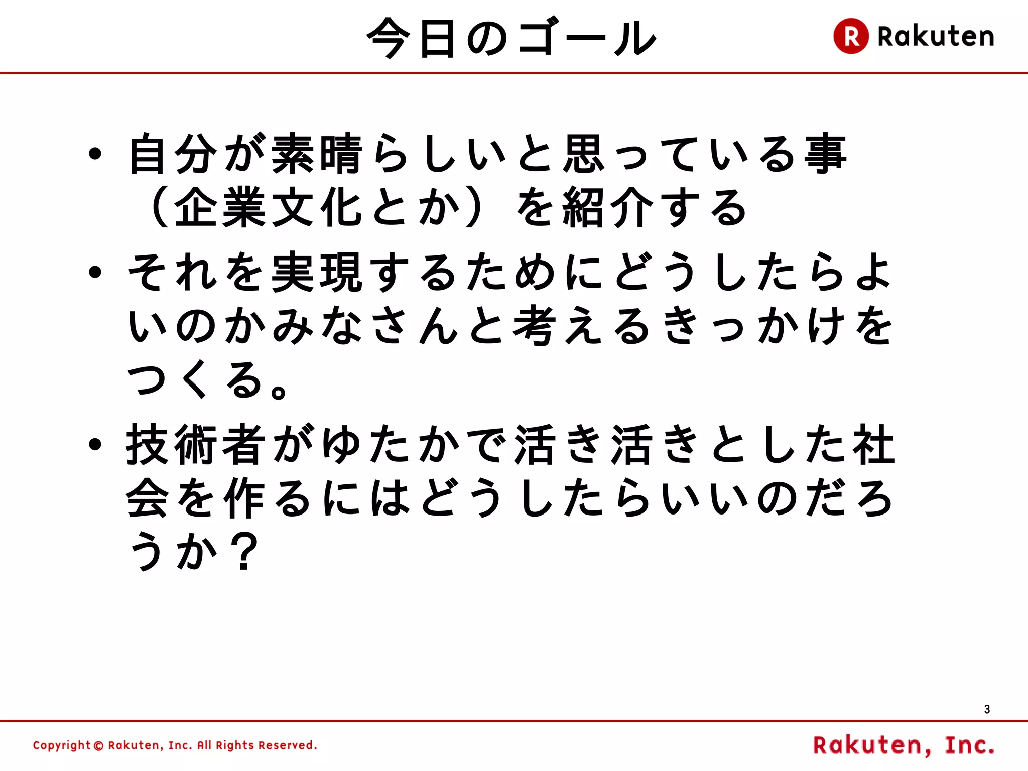 今日のゴール

• 自分が素晴らしいと思っている事
  （企業文化とか）を紹介する
• それを実現するためにどうしたらよ
  いのかみなさんと考えるきっかけを
  つくる。
• 技術者がゆたかで活き活きとした社
  会を作るにはどうしたらいいのだろ
  うか？


                     3
 