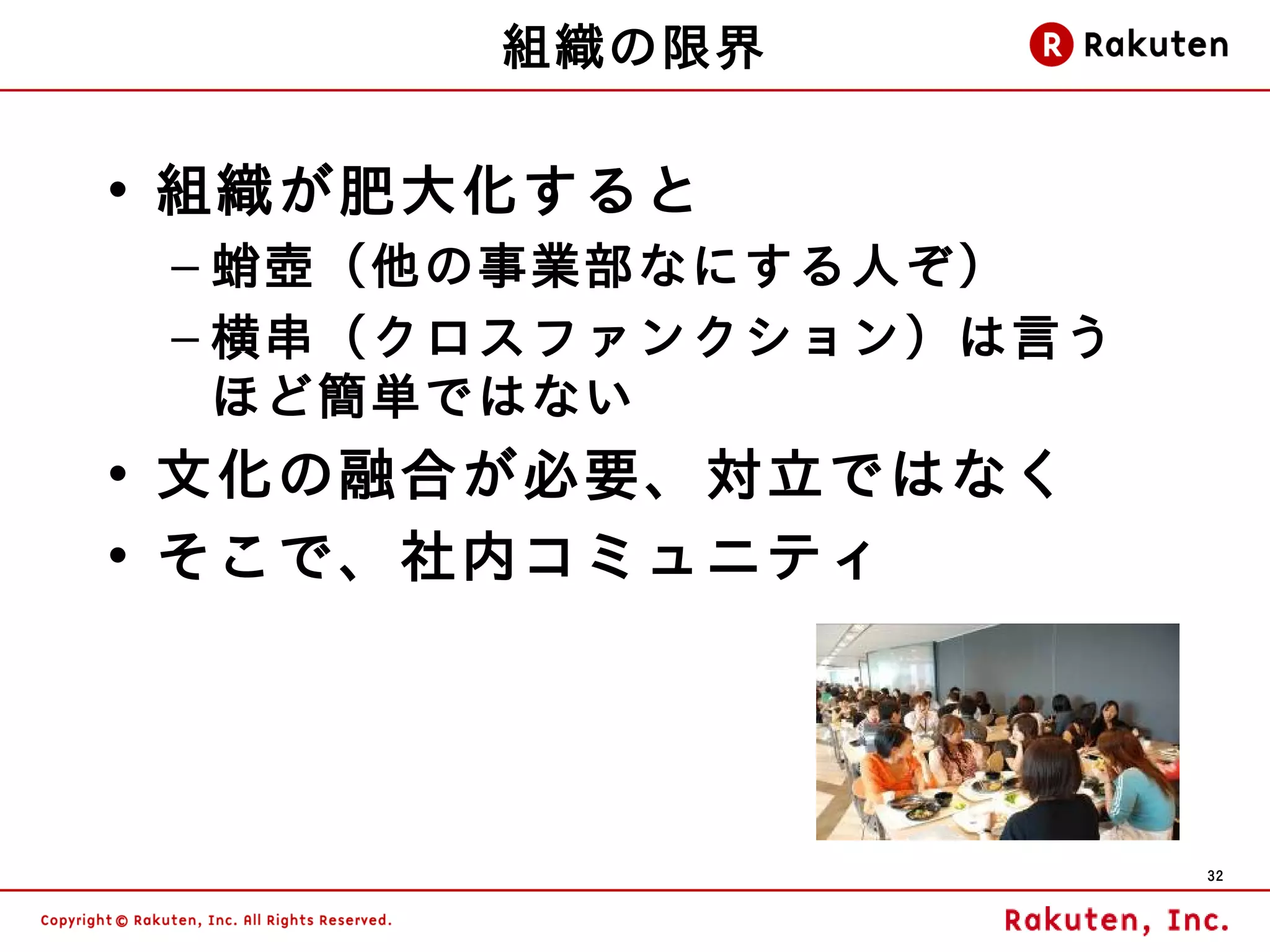 組織の限界

• 組織が肥大化すると
 – 蛸壺（他の事業部なにする人ぞ）
 – 横串（クロスファンクション）は言う
   ほど簡単ではない
• 文化の融合が必要、対立ではなく
• そこで、社内コミュニティ




                       32
 