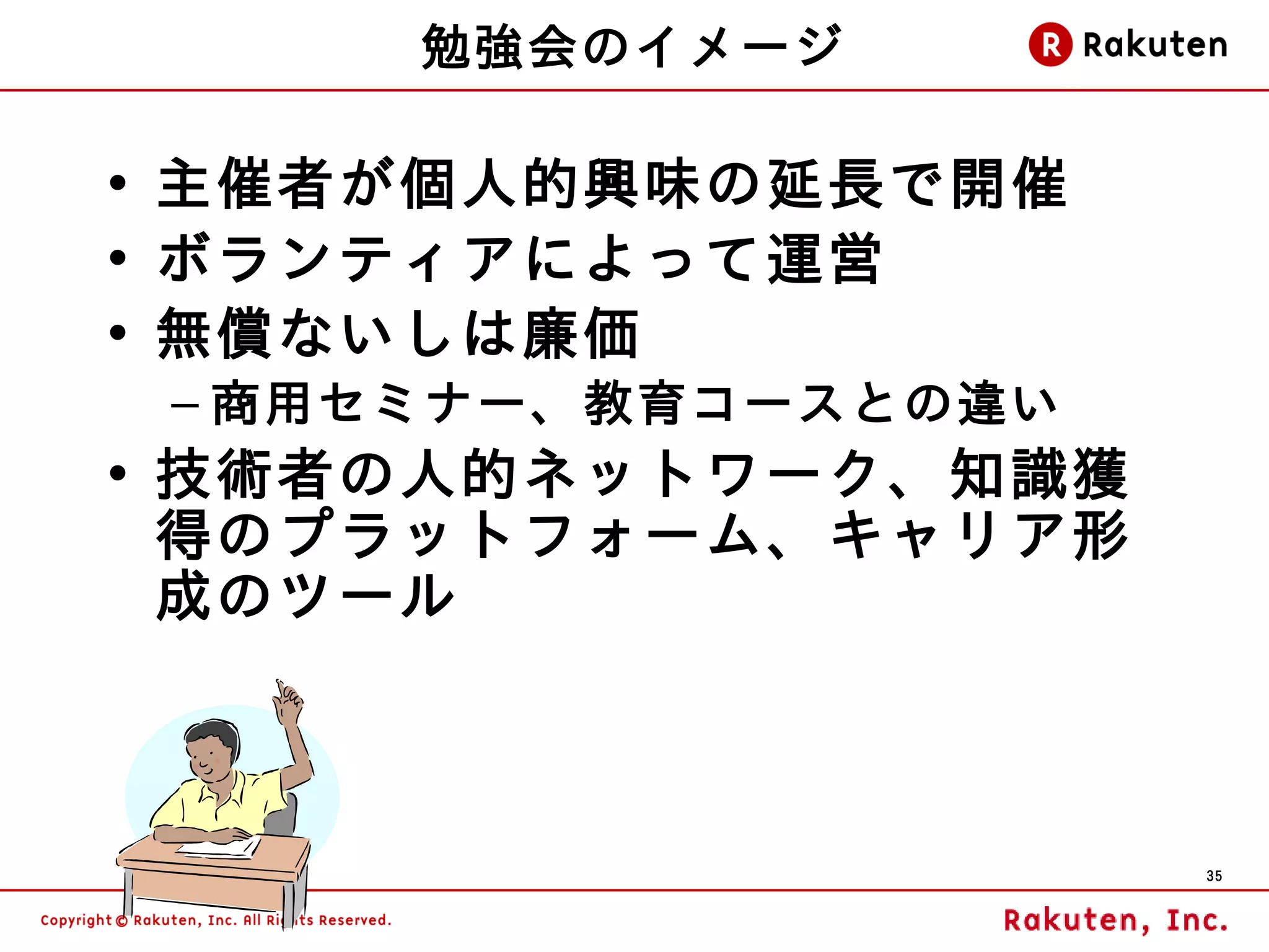 勉強会のイメージ

• 主催者が個人的興味の延長で開催
• ボランティアによって運営
• 無償ないしは廉価
 – 商用セミナー、教育コースとの違い
• 技術者の人的ネットワーク、知 識獲
  得のプラットフォーム、キャリア形
  成のツール



                      35
 