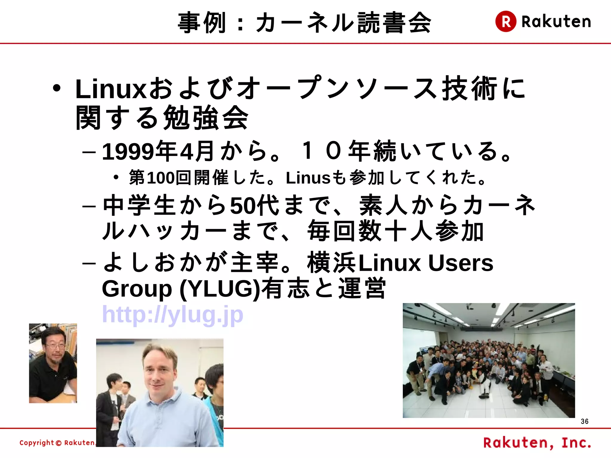 事例：カーネル読書会

• Linuxおよびオープンソース技術に
  関する勉強会
 – 1999年4月から。１０年続いている。
  • 第100回開催した。Linusも参加してくれた。
 – 中学生から50代まで、素人からカーネ
   ルハッカーまで、毎回数十人参加
 – よしおかが主宰。横浜Linux Users
   Group (YLUG)有志と運営
   http://ylug.jp



                               36
 