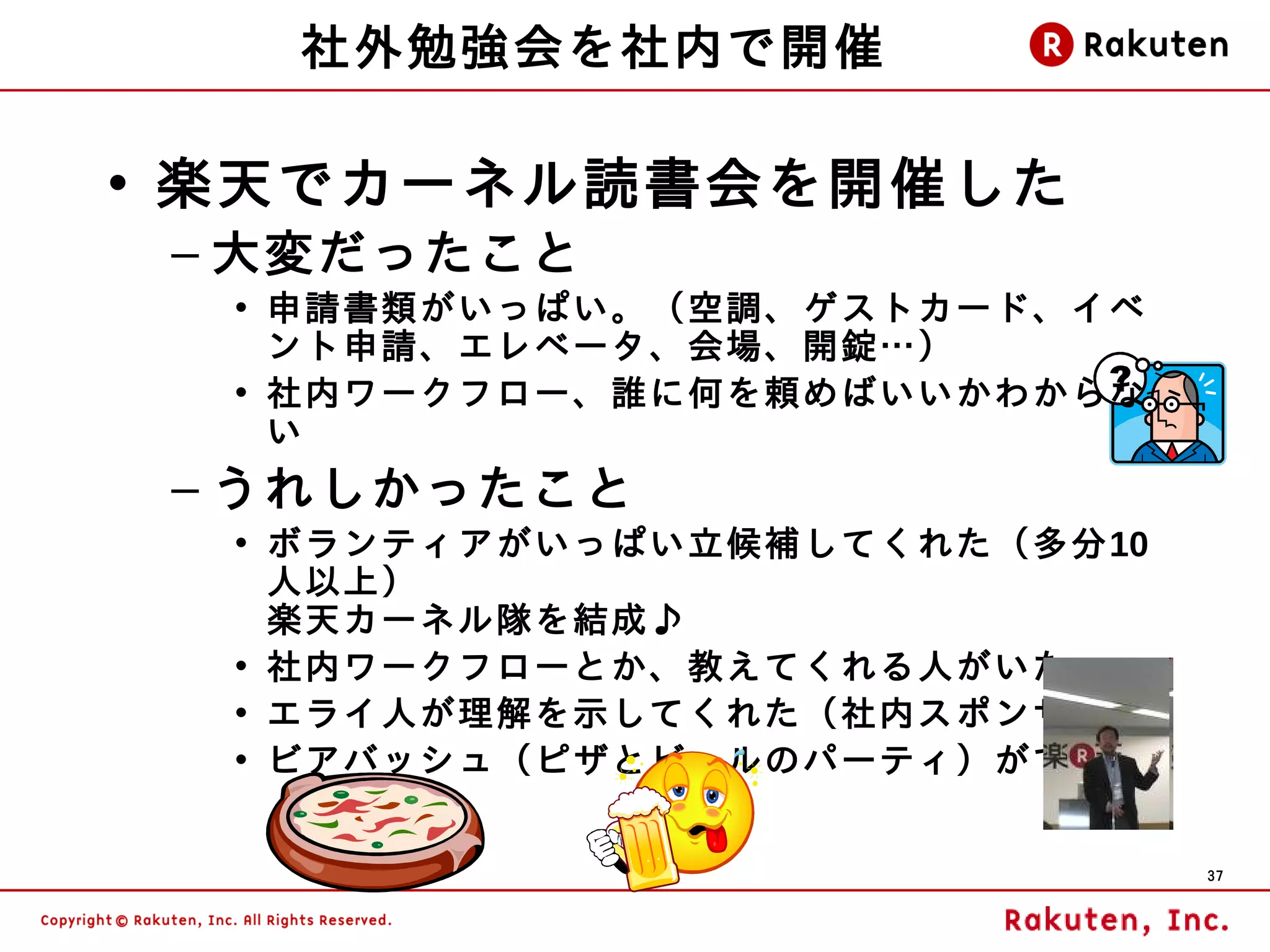社外勉強会を社内で開催

• 楽天でカーネル読書会を開催した
 – 大変だったこと
  • 申請書類がいっぱい。（空調、ゲストカード、イベ
    ント申請、エレベータ、会場、開錠…）
  • 社内ワークフロー、誰に何を頼めばいいかわからな
    い
 – うれしかったこと
  • ボランティアがいっぱい立候補してくれた（多分10
    人以上）
    楽天カーネル隊を結成♪
  • 社内ワークフローとか、教えてくれる人がいた
  • エライ人が理解を示してくれた（社内ス ポンサー）
  • ビアバッシュ（ピザとビールのパーティ）ができた


                               37
 