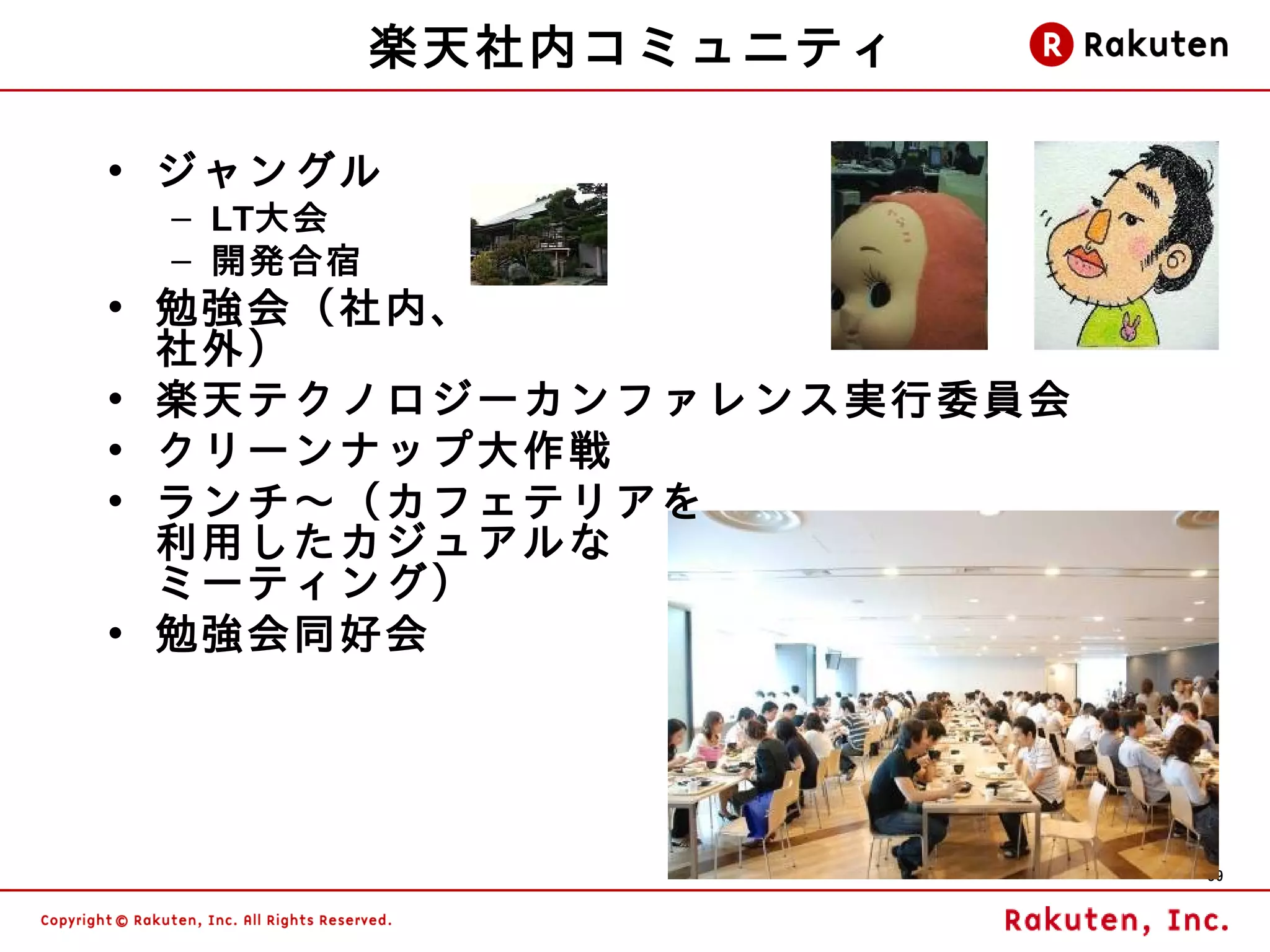 楽天社内コミュニティ

• ジャングル
 – LT大会
 – 開発合宿
• 勉強会（社内、
  社外）
• 楽天テクノロジーカンファレンス実行委員会
• クリーンナップ大作戦
• ランチ～（カフェテリアを
  利用したカジュアルな
  ミーティング）
• 勉強会同好会




                         39
 