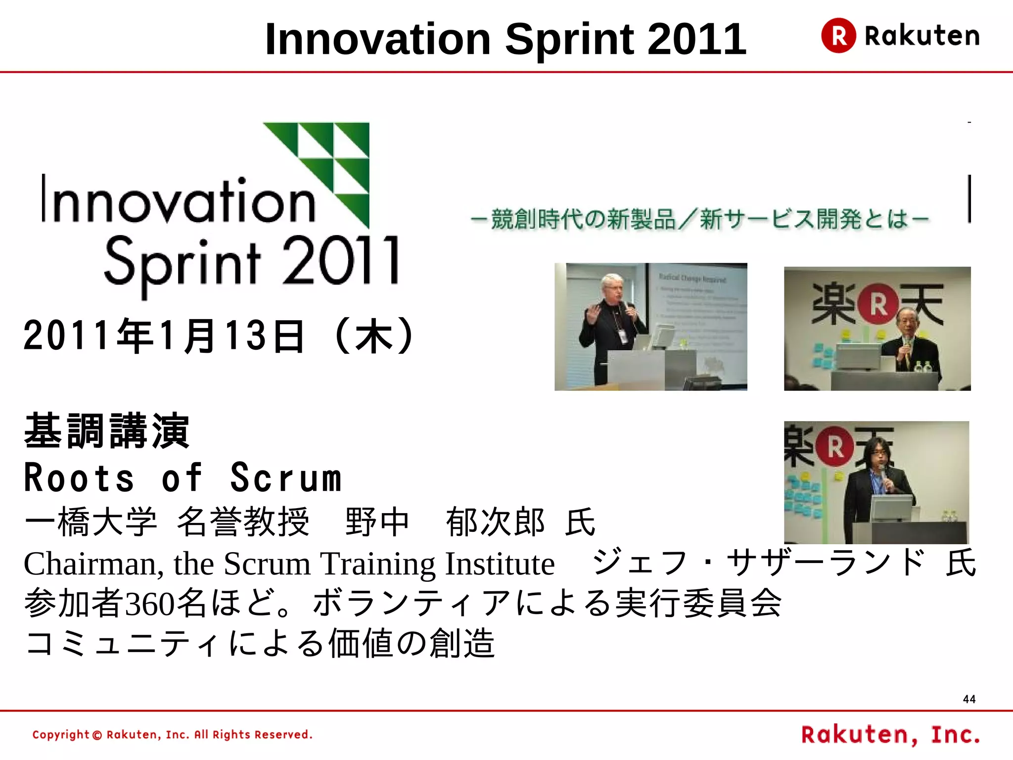Innovation Sprint 2011




2011年1月13日（木）

基調講演
Roots of Scrum
一橋大学 名誉教授　野中　郁次郎 氏
Chairman, the Scrum Training Institute　ジェフ・サザーランド 氏
参加者360名ほど。ボランティアによる実行委員会
コミュニティによる価値の創造
                                                  44
 