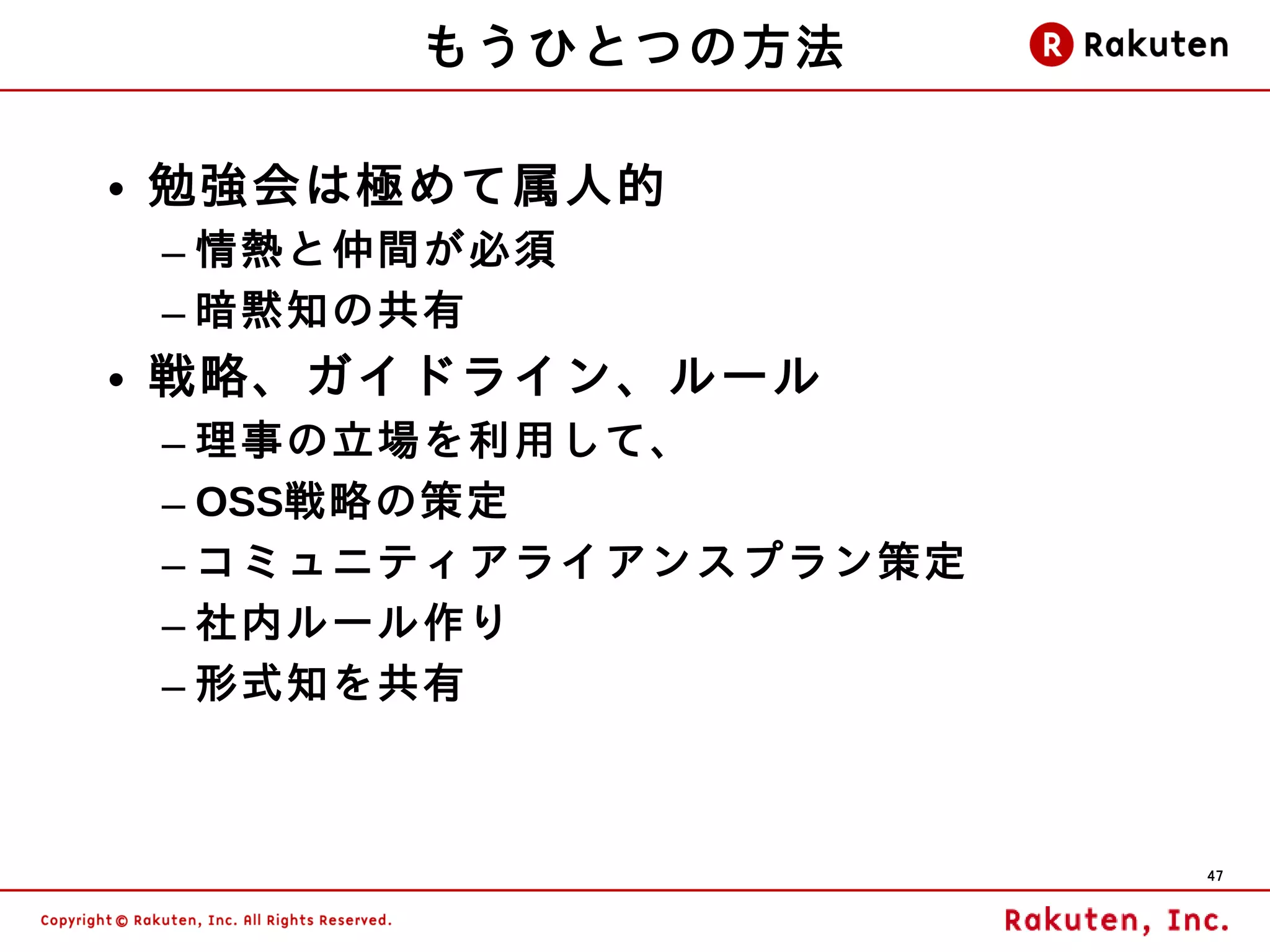 もうひとつの方法

• 勉強会は極めて属人的
 – 情熱と仲間が必須
 – 暗黙知の共有
• 戦略、ガイドライン、ルール
 – 理事の立場を利用して、
 – OSS戦略の策定
 – コミュニティアライアンスプラン策定
 – 社内ルール作り
 – 形式知を共有



                       47
 
