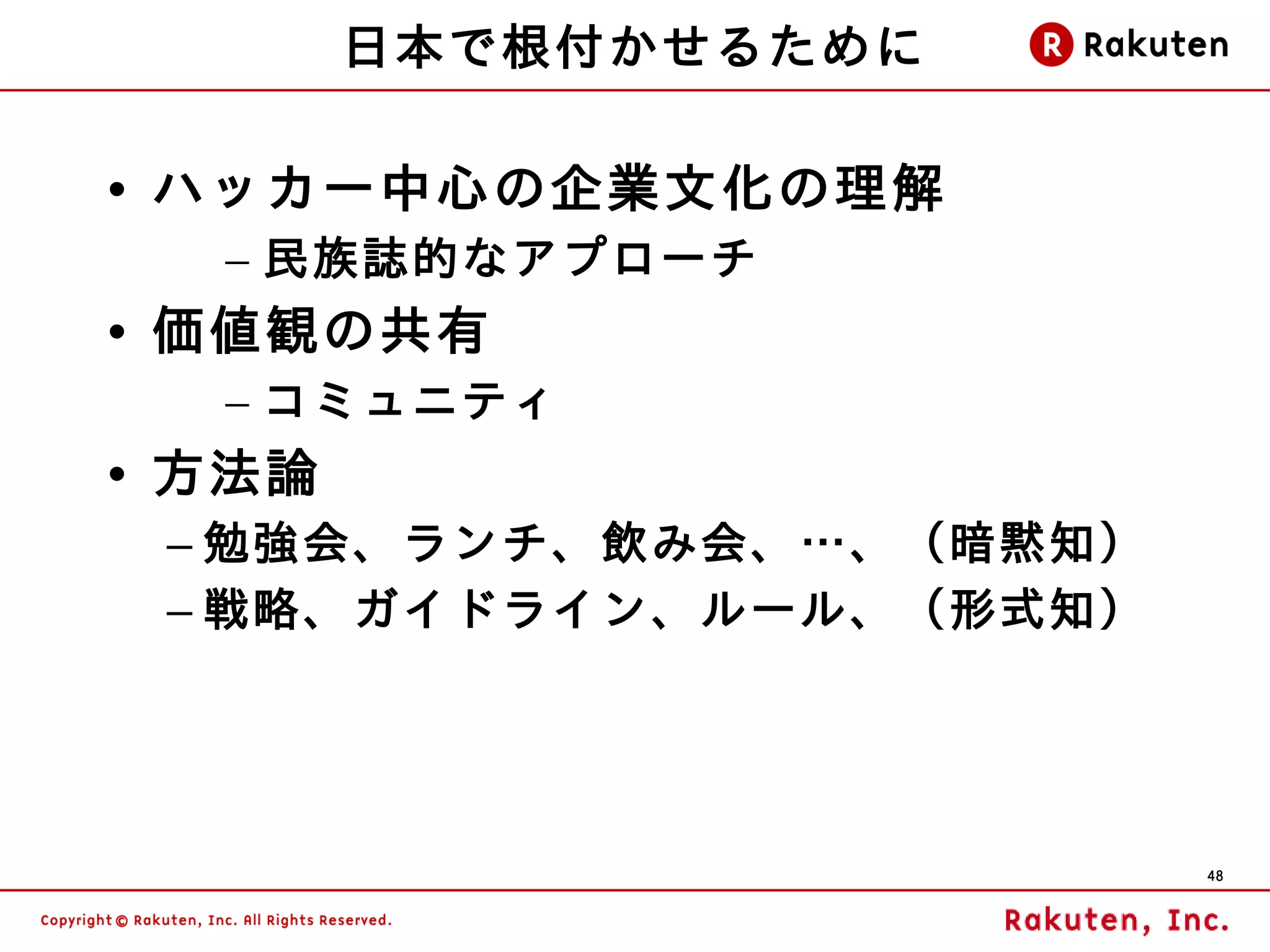 日本で根付かせるために

• ハッカー中心の企業文化の理解
  – 民族誌的なアプローチ
• 価値観の共有
  – コミュニティ
• 方法論
 – 勉強会、ランチ、飲み会、…、（暗黙知）
 – 戦略、ガイドライン、ルール、（形式知）




                         48
 
