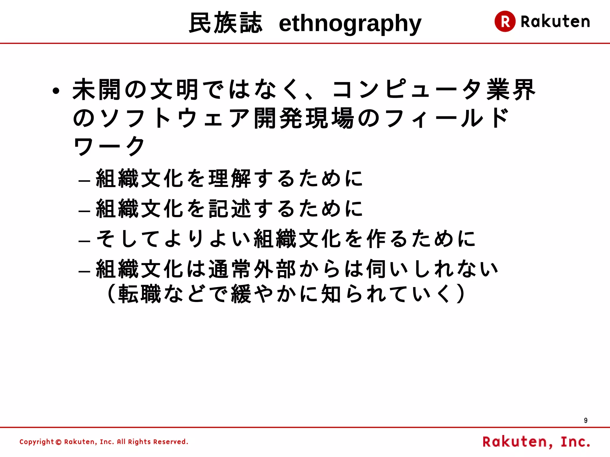 民族誌 ethnography

• 未開の文明ではなく、コンピュータ業界
  のソフトウェア開発現場のフィールド
  ワーク
 – 組織文化を理解するために
 – 組織文化を記述するために
 – そしてよりよい組織文化を作るために
 – 組織文化は通常外部からは伺いしれない
   （転職などで緩やかに知られていく）




                        9
 