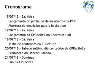 Cronograma
15/07/13 - 2a. feira
Lançamento do portal de dados abertos da PCR
Abertura de inscrições para o hackathon
17/07/13 - 4a. feira
Lançamento da CPRecife2 no Chevrolet Hall
18/07/13 - 5a. feira
1º dia de conteúdos da CPRecife2
20/07/13 – Sábado (último dia conteúdos da CPRecife2)
Premiação do Hacker Cidadão
21/07/13 - Domingo
Fim da CPRecife2
 