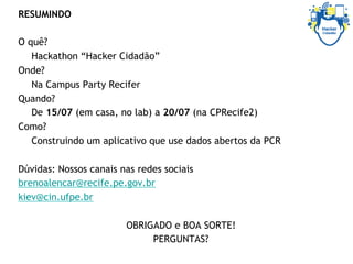 RESUMINDO
O quê?
Hackathon “Hacker Cidadão”
Onde?
Na Campus Party Recifer
Quando?
De 15/07 (em casa, no lab) a 20/07 (na CPRecife2)
Como?
Construindo um aplicativo que use dados abertos da PCR
Dúvidas: Nossos canais nas redes sociais
brenoalencar@recife.pe.gov.br
kiev@cin.ufpe.br
OBRIGADO e BOA SORTE!
PERGUNTAS?
 
