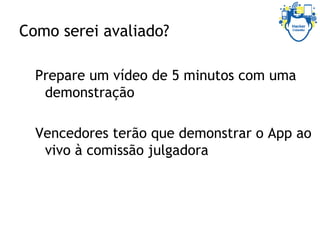 Como serei avaliado?
Prepare um vídeo de 5 minutos com uma
demonstração
Vencedores terão que demonstrar o App ao
vivo à comissão julgadora
 