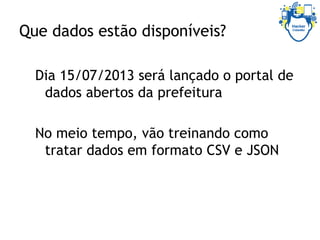 Que dados estão disponíveis?
Dia 15/07/2013 será lançado o portal de
dados abertos da prefeitura
No meio tempo, vão treinando como
tratar dados em formato CSV e JSON
 