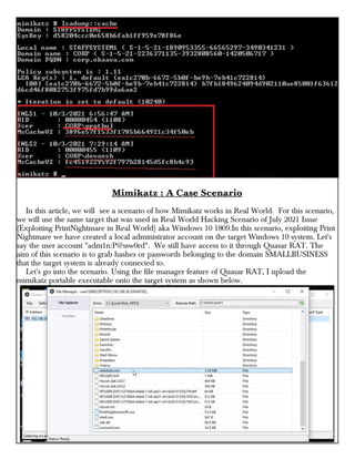 Mimikatz : A Case Scenario
In this article, we will see a scenario of how Mimikatz works in Real World. For this scenario,
we will use the same target that was used in Real World Hacking Scenario of July 2021 Issue
(Exploiting PrintNightmare in Real World) aka Windows 10 1809.In this scenario, exploiting Print
Nightmare we have created a local administrator account on the target Windows 10 system. Let's
say the user account "adm1n:P@ssw0rd". We still have access to it through Quasar RAT. The
aim of this scenario is to grab hashes or passwords belonging to the domain SMALLBUSINESS
that the target system is already connected to.
Let's go into the scenario. Using the file manager feature of Quasar RAT, I upload the
mimikatz portable executable onto the target system as shown below.
 