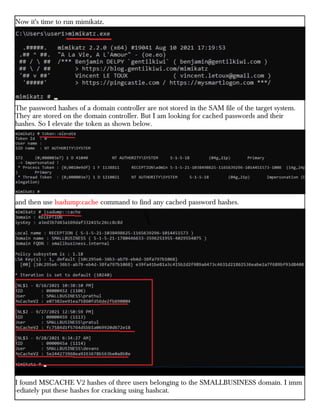 Now it's time to run mimikatz.
The password hashes of a domain controller are not stored in the SAM file of the target system.
They are stored on the domain controller. But I am looking for cached passwords and their
hashes. So I elevate the token as shown below.
and then use lsadump:cache command to find any cached password hashes.
I found MSCACHE V2 hashes of three users belonging to the SMALLBUSINESS domain. I imm
-ediately put these hashes for cracking using hashcat.
 
