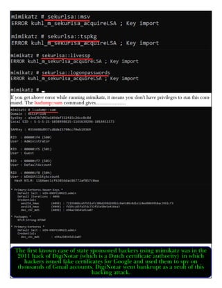 If you get above error while running mimikatz, it means you don't have privileges to run this com-
mand. The lsadump::sam command gives.........................
The first known case of state sponsored hackers using mimikatz was in the
2011 hack of DigiNotar (which is a Dutch certificate authority) in which
hackers issued fake certificates for Google and used them to spy on
thousands of Gmail accounts. DigiNotar went bankrupt as a reult of this
hacking attack.
 