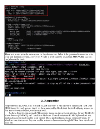 There was a user with the same name on the domain too. What if the password is same for both
local and domain accounts. Moreover, NTLM is a bit easier to crack than MSCACHE V2. So I
run John on the hash.
2. Responder
Responder is a LLMNR, NBT-NS and MDNS poisoner. It will answer to specific NBT-NS (Net
BIOS Name Service) queries based on their name suffix. By default, the tool will only answer to
File Server Service request, which is for SMB.
So how does it work normally? Responder listens on the network interface for any NetBIOS
Name Service (NetBIOS) and Link-Local Multicast Name Resolution (LLMNR) broadcast and
multicast requests made on the local subnet. These protocol requests are commonly made by
Windows machines when they are unable to resolve hostnames through DNS or their own local
hosts file.
 