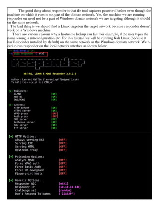 The good thing about responder is that the tool captures password hashes even though the
machine on which it runs is not part of the domain network. Yes, the machine we are running
responder on need not be a part of Windows domain network we are targeting although it should
on the same network.
The bad thing is we should find a Linux target on the target network because responder doesn't
work on a Windows machine.
There are various reasons why a hostname lookup can fail. For example, if the user types the
name wrong, a misconfiguration etc. For this tutorial, we will be running Kali Linux (because it
has Responder installed by default) on the same network as the Windows domain network. We n-
eed to run responder on the local network interface as shown below.
 