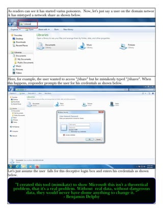 As readers can see it has started varius poisoners. Now, let's just say a user on the domain networ
-k has mistyped a network share as shown below.
Here, for example, the user wanted to access "//share" but he mistakenly typed "//sharee". When
this happens, responder prompts the user for his credentials as shown below.
Let's just assume the user falls for this deceptive login box and enters his credentials as shown
below.
"I created this tool (mimikatz) to show Microsoft this isn't a theoretical
problem, that it's a real problem. Without real data, without dangerous
data, they would never have dome anything to change it. "
- Benjamin Delphy
 