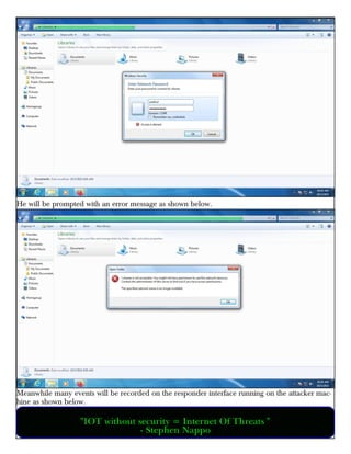 He will be prompted with an error message as shown below.
Meanwhile many events will be recorded on the responder interface running on the attacker mac-
hine as shown below.
"IOT without security = Internet Of Threats "
- Stephen Nappo
 