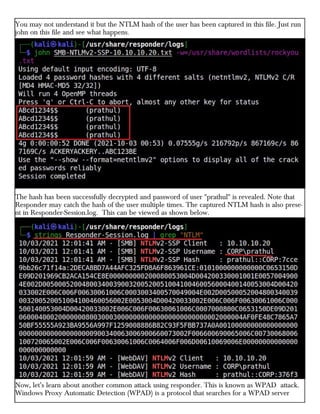 You may not understand it but the NTLM hash of the user has been captured in this file. Just run
john on this file and see what happens.
The hash has been successfully decrypted and password of user "prathul" is revealed. Note that
Responder may catch the hash of the user multiple times. The captured NTLM hash is also prese-
nt in Responder-Session.log. This can be viewed as shown below.
Now, let’s learn about another common attack using responder. This is known as WPAD attack.
Windows Proxy Automatic Detection (WPAD) is a protocol that searches for a WPAD server
 