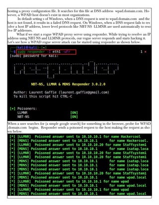 hosting a proxy configuration file. It searches for this file at DNS address wpad.domain.com. Ho-
wever, a WPAD host doesn’t exist in most organizations.
In default setting s of Windows, when a DNS request is sent to wpad.domain.com and the
host is not found, it results in a failed DNS request. On Windows, when a DNS request fails to res
-olve a host IP address, lower level protocols like NBT-NS LLMNR are used automatically to reso
-lve IP addresses.
What if we start a rogue WPAD proxy server using responder. While trying to resolve an IP
address using NBT-NS and LLMNR protocols, our rogue server responds and starts hacking it.
Let’s see how a WPAD rogue server attack can be started using responder as shown below.
When a user searches for (a simple google search) for something in the browser, probe for WPAD
.domain.com begins. Responder sends a poisoned request to the host making the request as sho-
wn below.
 