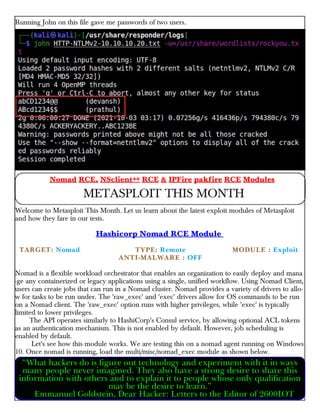 Running John on this file gave me passwords of two users.
Welcome to Metasploit This Month. Let us learn about the latest exploit modules of Metasploit
and how they fare in our tests.
Hashicorp Nomad RCE Module
TARGET: Nomad TYPE: Remote × MODULE : Exploit
×× ANTI-MALWARE : OFF
Nomad is a flexible workload orchestrator that enables an organization to easily deploy and mana
-ge any containerized or legacy applications using a single, unified workflow. Using Nomad Client,
users can create jobs that can run in a Nomad cluster. Nomad provides a variety of drivers to allo-
w for tasks to be run under. The 'raw_exec' and 'exec' drivers allow for OS commands to be run
on a Nomad client. The 'raw_exec' option runs with higher privileges, while 'exec' is typically
limited to lower privileges.
The API operates similarly to HashiCorp's Consul service, by allowing optional ACL tokens
as an authentication mechanism. This is not enabled by default. However, job scheduling is
enabled by default.
Let's see how this module works. We are testing this on a nomad agent running on Windows
10. Once nomad is running, load the multi/misc/nomad_exec module as shown below.
Nomad RCE, NSclient++ RCE & IPFire pakfire RCE Modules
METASPLOIT THIS MONTH
“What hackers do is figure out technology and experiment with it in ways
many people never imagined. They also have a strong desire to share this
information with others and to explain it to people whose only qualification
may be the desire to learn.”
Emmanuel Goldstein, Dear Hacker: Letters to the Editor of 2600IOT
 