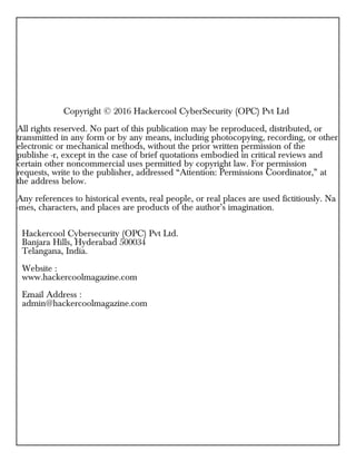 Copyright © 2016 Hackercool CyberSecurity (OPC) Pvt Ltd
All rights reserved. No part of this publication may be reproduced, distributed, or
transmitted in any form or by any means, including photocopying, recording, or other
electronic or mechanical methods, without the prior written permission of the
publishe -r, except in the case of brief quotations embodied in critical reviews and
certain other noncommercial uses permitted by copyright law. For permission
requests, write to the publisher, addressed “Attention: Permissions Coordinator,” at
the address below.
Any references to historical events, real people, or real places are used fictitiously. Na
-mes, characters, and places are products of the author’s imagination.
Hackercool Cybersecurity (OPC) Pvt Ltd.
Banjara Hills, Hyderabad 500034
Telangana, India.
Website :
www.hackercoolmagazine.com
Email Address :
admin@hackercoolmagazine.com
 