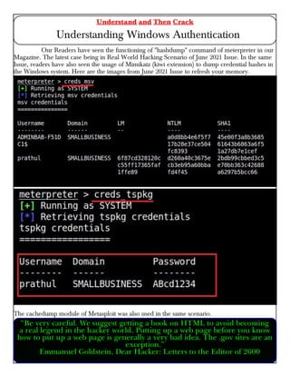 Our Readers have seen the functioning of "hashdump" command of meterpreter in our
Magazine. The latest case being in Real World Hacking Scenario of June 2021 Issue. In the same
Issue, readers have also seen the usage of Mimikatz (kiwi extension) to dump credential hashes in
the Windows system. Here are the images from June 2021 Issue to refresh your memory.
The cachedump module of Metasploit was also used in the same scenario.
Understand and Then Crack
Understanding Windows Authentication
“Be very careful. We suggest getting a book on HTML to avoid becoming
a real legend in the hacker world. Putting up a web page before you know
how to put up a web page is generally a very bad idea. The .gov sites are an
exception.”
Emmanuel Goldstein, Dear Hacker: Letters to the Editor of 2600
 