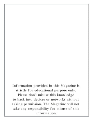 Information provided in this Magazine is
strictly for educational purpose only.
Please don't misuse this knowledge
to hack into devices or networks without
taking permission. The Magazine will not
take any responsibility for misuse of this
information.
 