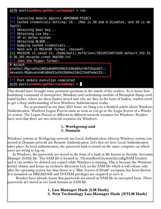 This should have brought some pertinent questions in the minds of the readers. As to know how
hashdump command of meterpreter, Mimikatz and cachedump module of Metasploit dump cred-
ential hashes, where are these hashes stored and why are they in the form of hashes, readers need
to get a deep understanding of how Windows Authentication works.
So, as promised in our June 2021 Issue, we bring you a detailed article about Windows
Authentication. Windows Logon Process starts as soon as you go to the Login Screen of a Windo-
ws system. The Logon Process is different in different network scenarios for Windows. Readers
have seen that there are two network scenarios for Windows.
1. Workgroup and
2. Domain
Windows systems in Workgroup network use Local Authentication whereas Windows system con-
nected in Domain network use Remote Authentication. Let's first see how Local Authentication
takes place. In local authentication, the password hash is stored on the same computer on which
users are trying to log on.
In Windows, the passwords are stored in the form of a hash in file known as Security Accounts
Manager (SAM) file. The SAM file is located in %SystemRoot%/system32/config/SAM location
and it can neither be deleted nor copied while Windows is running. This is because the Windows
kernel obtains and keeps an exclusive filesystem lock on the SAM file which it will release only
after the operating system has shut down or a "Blue Screen of Death" exception has been thrown.
It is mounted on HKLM/SAM and SYSTEM privileges are required to view it.
Readers have already learnt that passwords are stored in SAM file in encrypted form. These
passwords are stored in two hash formats in SAM file.
1. Lan Manager Hash (LM Hash)
2. New Technology Lan Manager Hash (NTLM Hash)
 