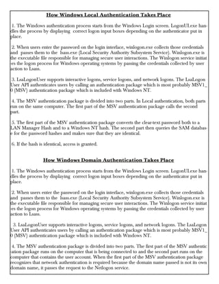 How Windows Local Authentication Takes Place
1. The Windows authentication process starts from the Windows Login screen. LogonUI.exe han-
dles the process by displaying correct logon input boxes depending on the authenticator put in
place.
2. When users enter the password on the login interface, winlogon.exe collects those credentials
and passes them to the lsass.exe (Local Security Authority Subsystem Service). Winlogon.exe is
the executable file responsible for managing secure user interactions. The Winlogon service initiat
-es the logon process for Windows operating systems by passing the credentials collected by user
action to Lsass.
3. LsaLogonUser supports interactive logons, service logons, and network logons. The LsaLogon
User API authenticates users by calling an authentication package which is most probably MSV1_
0 (MSV) authentication package which is included with Windows NT.
4. The MSV authentication package is divided into two parts. In Local authentication, both parts
run on the same computer. The first part of the MSV authentication package calls the second
part.
5. The first part of the MSV authentication package converts the clear-text password both to a
LAN Manager Hash and to a Windows NT hash. The second part then queries the SAM databas-
e for the password hashes and makes sure that they are identical.
6. If the hash is identical, access is granted.
How Windows Domain Authentication Takes Place
1. The Windows authentication process starts from the Windows Login screen. LogonUI.exe han-
dles the process by displaying correct logon input boxes depending on the authenticator put in
place.
2. When users enter the password on the login interface, winlogon.exe collects those credentials
and passes them to the lsass.exe (Local Security Authority Subsystem Service). Winlogon.exe is
the executable file responsible for managing secure user interactions. The Winlogon service initiat
-es the logon process for Windows operating systems by passing the credentials collected by user
action to Lsass.
3. LsaLogonUser supports interactive logons, service logons, and network logons. The LsaLogon
User API authenticates users by calling an authentication package which is most probably MSV1_
0 (MSV) authentication package which is included with Windows NT.
4. The MSV authentication package is divided into two parts. The first part of the MSV authentic
-ation package runs on the computer that is being connected to and the second part runs on the
computer that contains the user account. When the first part of the MSV authentication package
recognizes that network authentication is required because the domain name passed is not its own
domain name, it passes the request to the Netlogon service.
 