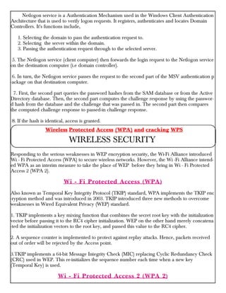 Netlogon service is a Authentication Mechanism used in the Windows Client Authentication
Architecture that is used to verify logon requests. It registers, authenticates and locates Domain
Controllers. It's functions include,
1. Selecting the domain to pass the authentication request to.
2. Selecting the server within the domain.
3. Passing the authentication request through to the selected server.
5. The Netlogon service (client computer) then forwards the login request to the Netlogon service
on the destination computer (i.e domain controller).
6. In turn, the Netlogon service passes the request to the second part of the MSV authentication p
-ackage on that destination computer.
7. First, the second part queries the password hashes from the SAM database or from the Active
Directory database. Then, the second part computes the challenge response by using the passwor-
d hash from the database and the challenge that was passed in. The second part then compares
the computed challenge response to passed-in challenge response.
8. If the hash is identical, access is granted.
Responding to the serious weaknesses in WEP encryption security, the Wi-Fi Alliance introduced
Wi - Fi Protected Access (WPA) to secure wireless networks. However, the Wi -Fi Alliance intend-
ed WPA as an interim measure to take the place of WEP before they bring in Wi - Fi Protected
Access 2 (WPA 2).
Wi - Fi Protected Access (WPA)
Also known as Temporal Key Integrity Protocol (TKIP) standard, WPA implements the TKIP enc
-ryption method and was introduced in 2003. TKIP introduced three new methods to overcome
weaknesses in Wired Equivalent Privacy (WEP) standard.
1. TKIP implements a key mixing function that combines the secret root key with the initialization
vector before passing it to the RC4 cipher initialization. WEP on the other hand merely concatena
-ted the initialization vectors to the root key, and passed this value to the RC4 cipher.
2. A sequence counter is implemented to protect against replay attacks. Hence, packets received
out of order will be rejected by the Access point.
3.TKIP implements a 64-bit Message Integrity Check (MIC) replacing Cyclic Redundancy Check
(CRC) used in WEP. This re-initializes the sequence number each time when a new key
(Temporal Key) is used.
Wi - Fi Protected Access 2 (WPA 2)
Wireless Protected Access (WPA) and cracking WPS
WIRELESS SECURITY
 
